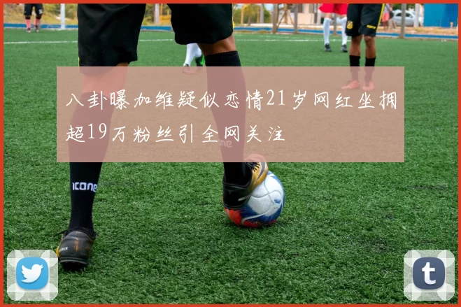 八卦曝加维疑似恋情21岁网红坐拥超19万粉丝引全网关注